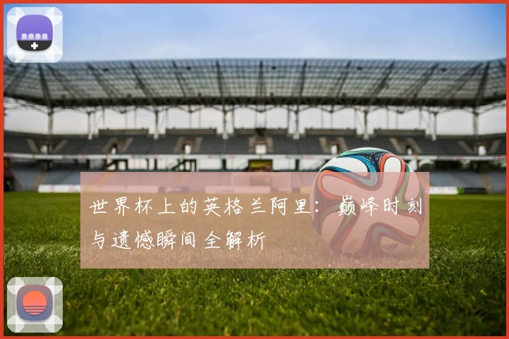 世界杯上的英格兰阿里：巅峰时刻与遗憾瞬间全解析