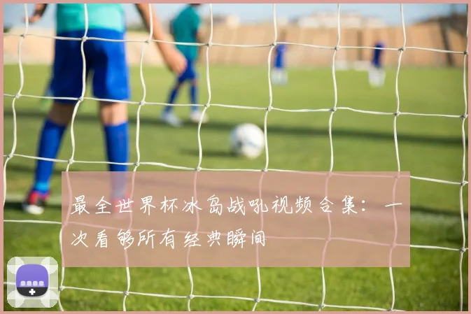最全世界杯冰岛战吼视频合集：一次看够所有经典瞬间